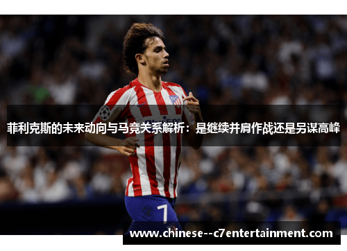 菲利克斯的未来动向与马竞关系解析：是继续并肩作战还是另谋高峰
