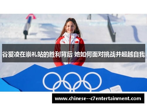 谷爱凌在崇礼站的胜利背后 她如何面对挑战并超越自我