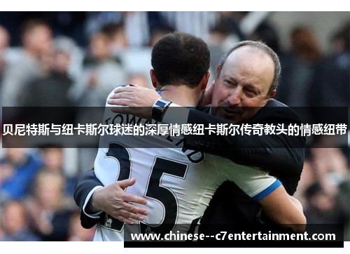 贝尼特斯与纽卡斯尔球迷的深厚情感纽卡斯尔传奇教头的情感纽带 贝尼特斯与纽卡斯尔球迷的深厚情感纽卡斯尔传奇教头的情感纽带