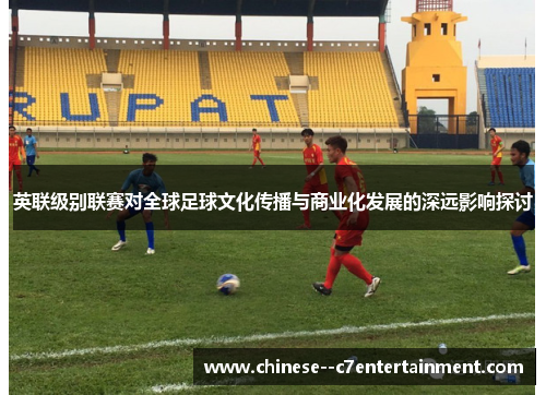 英联级别联赛对全球足球文化传播与商业化发展的深远影响探讨