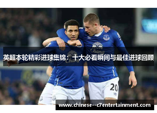 英超本轮精彩进球集锦：十大必看瞬间与最佳进球回顾