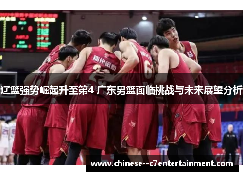 辽篮强势崛起升至第4 广东男篮面临挑战与未来展望分析
